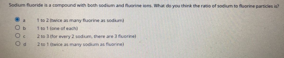 Sodium fluoride is a compound with both sodium and fluorine ions.. What do you think the ratio of sodium to fluorine particles is?
1 to 2 (twice as many fluorine as sodium)
Ob
1 to 1 (one ofeach)
2 to 3 (for every 2 sodium, there are 3 fluorine)
2 to 1 (twice many sodium as fluorine)
as
