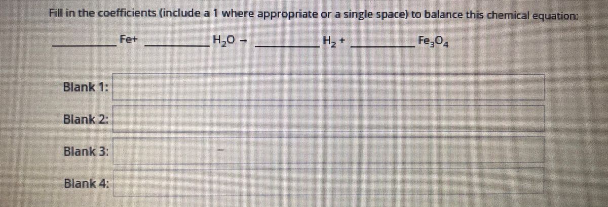 Fill in the coefficients (include a 1 where appropriate or a single space) to balance this chemical equation:
Fe+
H,0 -
H, +
Fe,02
Blank 1:
Blank 2:
Blank 3:
Blank 4:

