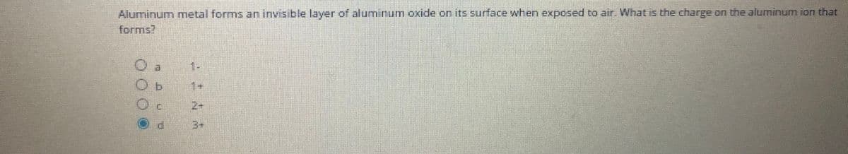 Aluminum metal forms an invis ble layer of aluminum oxide on its surface when exposed to air What is the charge on the aluminum ion that
forms?
2+
3+
