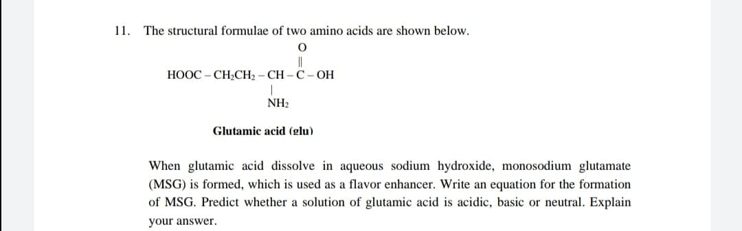11.
The structural formulae of two amino acids are shown below.
||
НООС - СH-CH, - CH-С -ОН
NH2
Glutamic acid (glu)
When glutamic acid dissolve in aqueous sodium hydroxide, monosodium glutamate
(MSG) is formed, which is used as a flavor enhancer. Write an equation for the formation
of MSG. Predict whether a solution of glutamic acid is acidic, basic or neutral. Explain
your answer.

