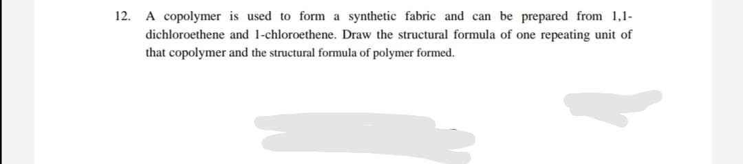 12.
A copolymer is used to form a synthetic fabric and can be prepared from 1,1-
dichloroethene and 1-chloroethene. Draw the structural formula of one repeating unit of
that copolymer and the structural formula of polymer formed.
