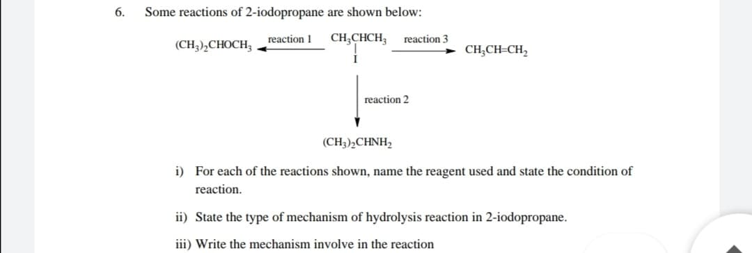 6.
Some reactions of 2-iodopropane are shown below:
reaction 1
CH;CHCH;
reaction 3
(CH3),CHOCH3
CH;CH=CH,
reaction 2
(CH3)½CHNH,
i) For each of the reactions shown, name the reagent used and state the condition of
reaction.
ii) State the type of mechanism of hydrolysis reaction in 2-iodopropane.
iii) Write the mechanism involve in the reaction
