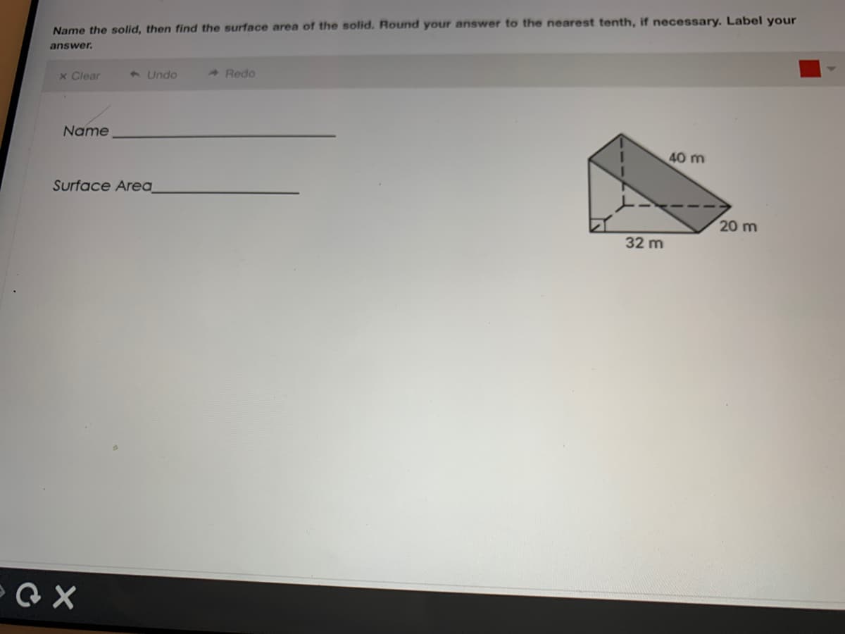 Name the solid, then find the surface area of the solid. Round your answer to the nearest tenth, if necessary. Label your
answer.
x Clear
3 Undo
A Redo
Name
40 m
Surface Area_
20 m
32 m
