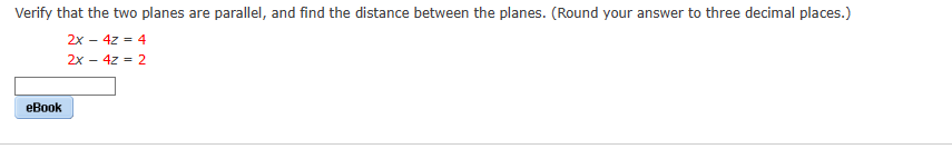Verify that the two planes are parallel, and find the distance between the planes. (Round your answer to three decimal places.)
2x - 4z = 4
2x - 4z = 2
eBook