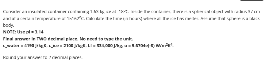 Consider an insulated container containing 1.63-kg ice at -18°C. Inside the container, there is a spherical object with radius 37 cm
and at a certain temperature of 15162°C. Calculate the time (in hours) where all the ice has melter. Assume that sphere is a black
body.
NOTE: Use pi = 3.14
Final answer in TWO decimal place. No need to type the unit.
c_water = 4190 J/kgk, c_ice = 2100 J/kgK, Lf = 334,000 J/kg, o = 5.6704e(-8) W/m²K4.
Round your answer to 2 decimal places.