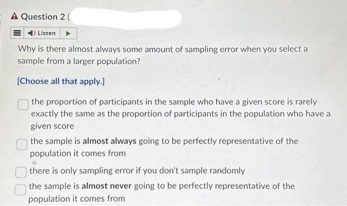 A Question 2 (
Listen
Why is there almost always some amount of sampling error when you select a
sample from a larger population?
[Choose all that apply.]
the proportion of participants in the sample who have a given score is rarely
exactly the same as the proportion of participants in the population who have a
given score
the sample is almost always going to be perfectly representative of the
population it comes from
there is only sampling error if you don't sample randomly
the sample is almost never going to be perfectly representative of the
population it comes from