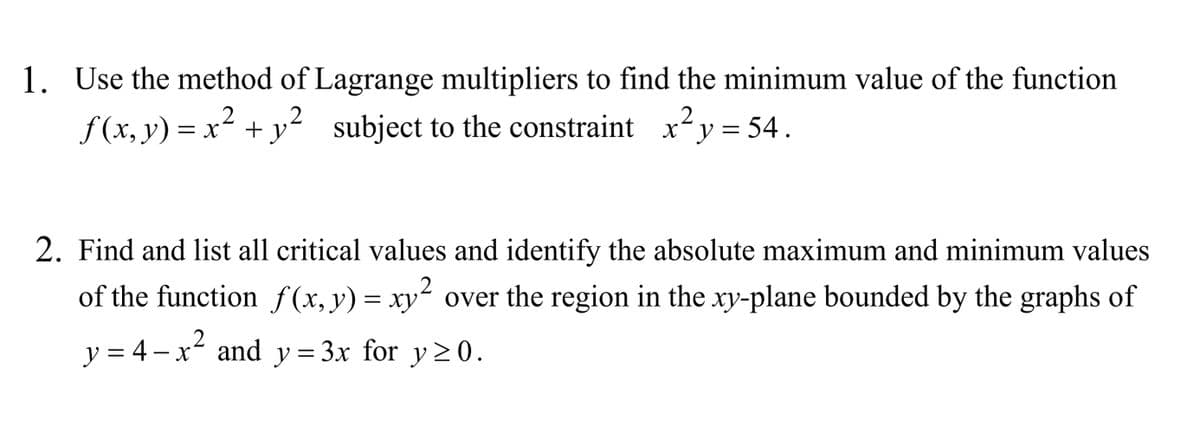 1. Use the method of Lagrange multipliers to find the minimum value of the function
f (x, y) = x² + y² subject to the constraint
xy = 54.
2. Find and list all critical values and identify the absolute maximum and minimum values
of the function f(x,y)= xy² over the region in the xy-plane bounded by the graphs of
y = 4 – x and y=3x for y> 0.
