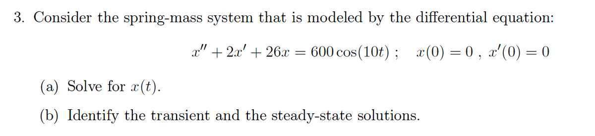 3. Consider the spring-mass system that is modeled by the differential equation:
x" + 2x' + 26x :
600 cos (10t) ; x(0) = 0 , x'(0) = 0
(a) Solve for æ (t).
(b) Identify the transient and the steady-state solutions.
