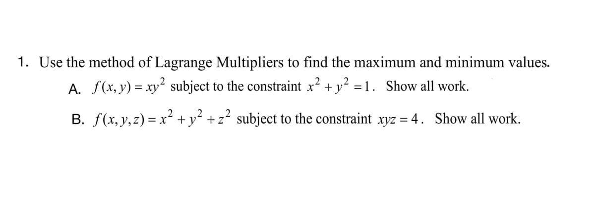 1. Use the method of Lagrange Multipliers to find the maximum and minimum values.
A. f(x,y) = xy² subject to the constraint x2 + y² =1. Show all work.
B. f(x, y,z) = x² + y² + z² subject to the constraint xyz = 4. Show all work.
