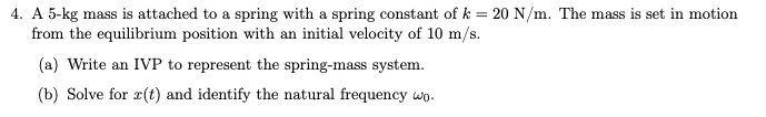 4. A 5-kg mass is attached to a spring with a spring constant of k = 20 N/m. The mass is set in motion
from the equilibrium position with an initial velocity of 10 m/s.
(a) Write an IVP to represent the spring-mass system.
(b) Solve for æ(t) and identify the natural frequency wp.
