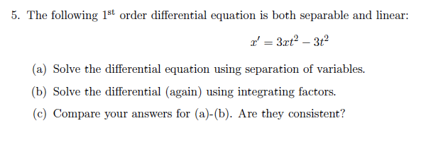 5. The following 1st order differential equation is both separable and linear:
a' = 3rt? – 3t2
(a) Solve the differential equation using separation of variables.
(b) Solve the differential (again) using integrating factors.
(c) Compare your answers for (a)-(b). Are they consistent?
