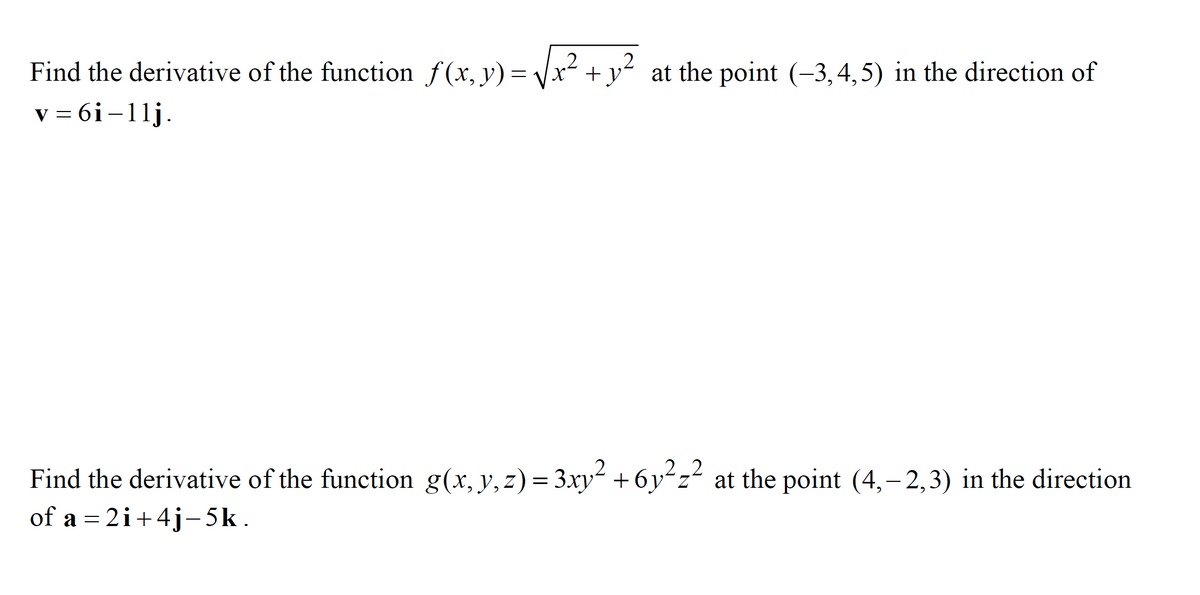 Find the derivative of the function f(x, y)=
= Vx² + y² at the point (-3,4,5) in the direction of
v = 6i-11j.
Find the derivative of the function g(x, y,z) = 3xy² +6yʻz² at the point (4,- 2,3) in the direction
of a = 2i+4j-5k.
