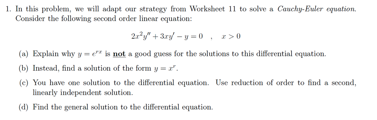 1. In this problem, we will adapt our strategy from Worksheet 11 to solve a Cauchy-Euler equation.
Consider the following second order linear equation:
2.x²y" + 3.xy – y = 0 , x > 0
(a) Explain why y = e"ª is not a good guess for the solutions to this differential equation.
(b) Instead, find a solution of the form y = x".
(c) You have one solution to the differential equation. Use reduction of order to find a second,
linearly independent solution.
(d) Find the general solution to the differential equation.
