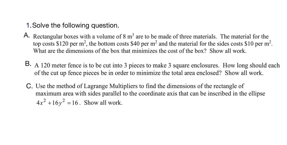 1.Solve the following question.
A. Rectangular boxes with a volume of 8 m³ are to be made of three materials. The material for the
top costs $120 per m², the bottom costs $40 per m² and the material for the sides costs $10 per m².
What are the dimensions of the box that minimizes the cost of the box? Show all work.
B. A 120 meter fence is to be cut into 3 pieces to make 3 square enclosures. How long should each
of the cut up fence pieces be in order to minimize the total area enclosed? Show all work.
C. Use the method of Lagrange Multipliers to find the dimensions of the rectangle of
maximum area with sides parallel to the coordinate axis that can be inscribed in the ellipse
4x2 +16y? = 16. Show all work.
