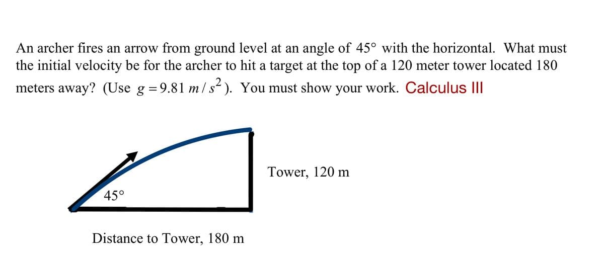 An archer fires an arrow from ground level at an angle of 45° with the horizontal. What must
the initial velocity be for the archer to hit a target at the top of a 120 meter tower located 180
meters away? (Use g =9.81 m/s“ ). You must show your work. Calculus III
Tower, 120 m
45°
Distance to Tower, 180 m
