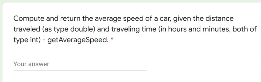Compute and return the average speed of a car, given the distance
traveled (as type double) and traveling time (in hours and minutes, both of
type int) - getAverageSpeed. *
Your answer
