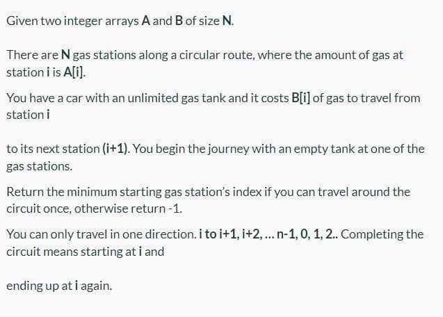 Given two integer arrays A and B of size N.
There are N gas stations along a circular route, where the amount of gas at
station i is A[i].
You have a car with an unlimited gas tank and it costs B[i] of gas to travel from
station i
to its next station (i+1). You begin the journey with an empty tank at one of the
gas stations.
Return the minimum starting gas station's index if you can travel around the
circuit once, otherwise return -1.
You can only travel in one direction. i to i+1, i+2, ... n-1, 0, 1, 2. Completing the
circuit means starting at i and
ending up at i again.
