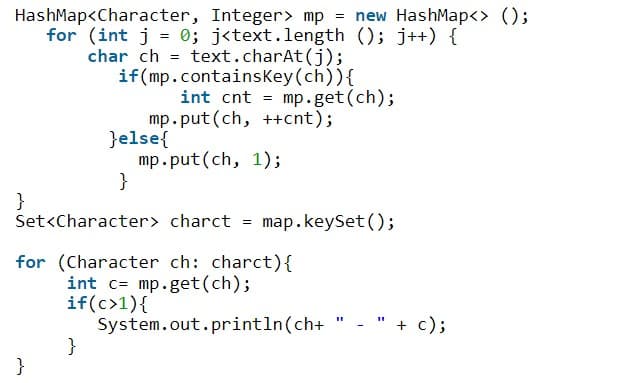 HashMap<Character, Integer> mp = new HashMap<> ();
for (int j = 0; j<text.length (); j++) {
char ch = text.charAt(j);
if(mp.containsKey(ch)){
int cnt = mp.get(ch);
mp.put(ch, ++cnt);
}else{
mp.put(ch, 1);
}
}
Set<Character> charct =
map.keySet ();
for (Character ch: charct){
int c= mp.get(ch);
if(c>1){
System.out.println(ch+
}
" + c);
}
