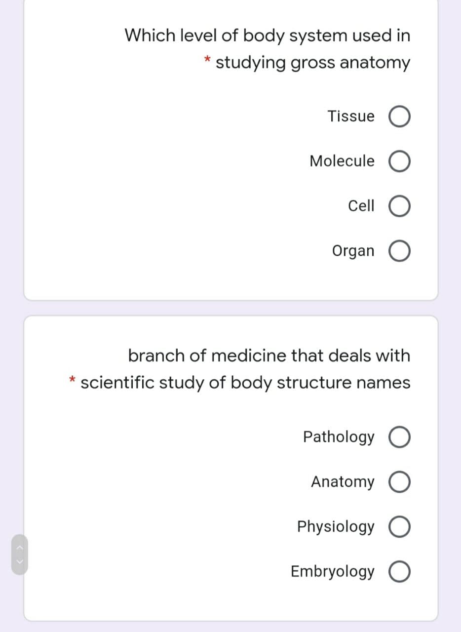 Which level of body system used in
* studying gross anatomy
Tissue O
Molecule O
Cell
Organ O
branch of medicine that deals with
* scientific study of body structure names
Pathology O
Anatomy O
Physiology O
Embryology O
