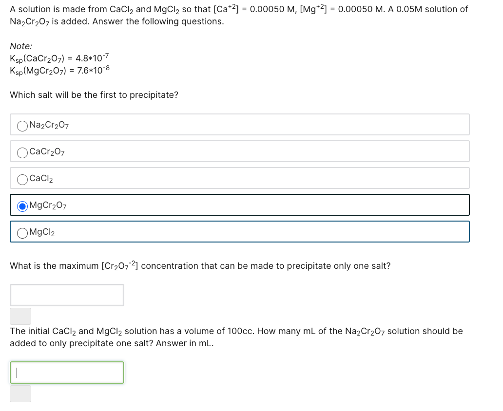 A solution is made from CaCl2 and MgCl2 so that [Ca*2] = 0.00050 M, [Mg*2] = 0.00050 M. A 0.05M solution of
Na,Cr207 is added. Answer the following questions.
Note:
Ksp(CaCr207) = 4.8*10-7
Ksp(MgCr207) = 7.6*10-8
Which salt will be the first to precipitate?
Na2Cr207
CaCr207
CaCl2
MgCr207
OM9CI2
What is the maximum [Cr2072] concentration that can be made to precipitate only one salt?
The initial CaCl, and MgCl, solution has a volume of 100cc. How many mL of the Na,Cr207 solution should be
added to only precipitate one salt? Answer in mL.
