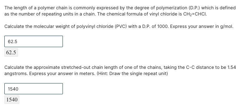 The length of a polymer chain is commonly expressed by the degree of polymerization (D.P.) which is defined
as the number of repeating units in a chain. The chemical formula of vinyl chloride is CH2=CHCI.
Calculate the molecular weight of polyvinyl chloride (PVC) with a D.P. of 1000. Express your answer in g/mol.
62.5
62.5
Calculate the approximate stretched-out chain length of one of the chains, taking the C-C distance to be 1.54
angstroms. Express your answer in meters. (Hint: Draw the single repeat unit)
1540
1540
