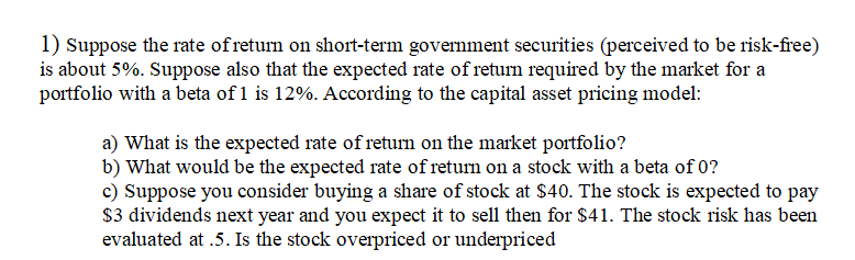 1) Suppose the rate of return on short-term government securities (perceived to be risk-free)
is about 5%. Suppose also that the expected rate of return required by the market for a
portfolio with a beta of 1 is 12%. According to the capital asset pricing model:
a) What is the expected rate of return on the market portfolio?
b) What would be the expected rate of return on a stock with a beta of 0?
c) Suppose you consider buying a share of stock at $40. The stock is expected to pay
$3 dividends next year and you expect it to sell then for $41. The stock risk has been
evaluated at .5. Is the stock overpriced or underpriced
