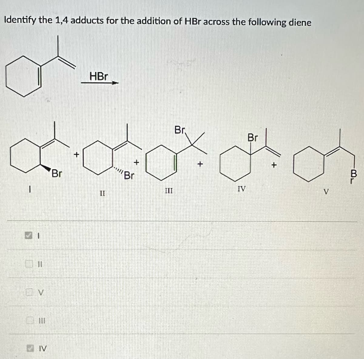 Identify the 1,4 adducts for the addition of HBr across the following diene
a...
HBr
Br.
ddddd
+
III
11
GV
=
IV
Br
II
*****
Br
IV
Br
+
V
B
