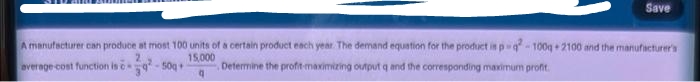 Save
A manufacturer can produce at most 100 units of a certain product each year. The demand equation for the product in p q-100g 2100 and the manufacturer's
15,000
average cost function is c
- 50g +
Determine the profit-maximizing output q and the corresponding maximum profit.
