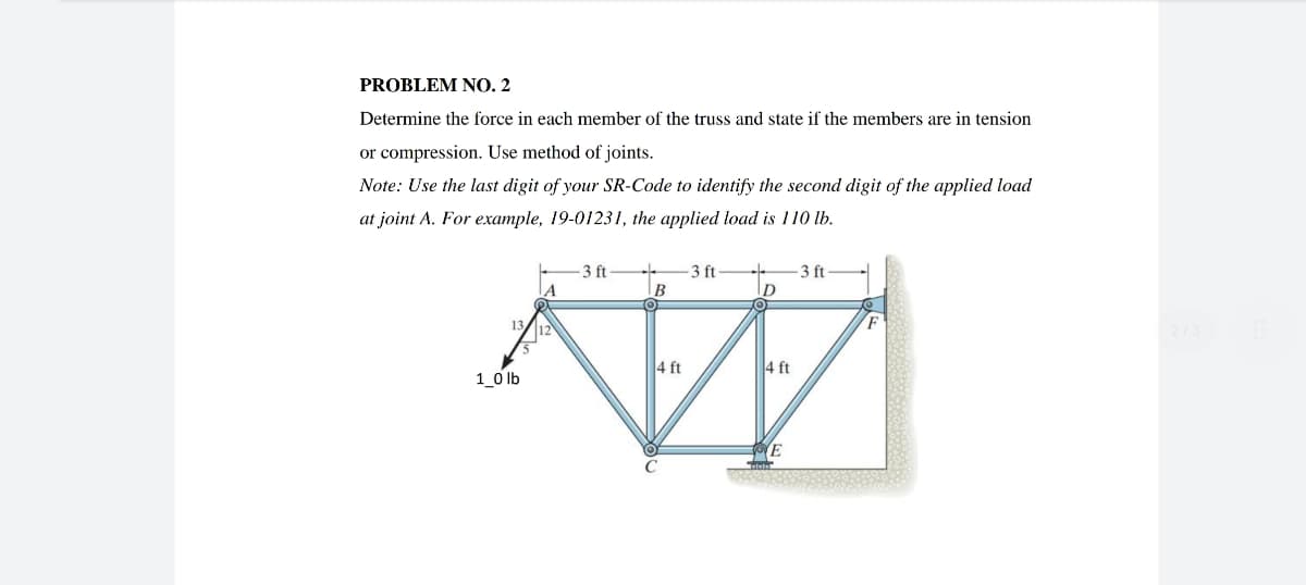 PROBLEM NO. 2
Determine the force in each member of the truss and state if the members are in tension
or compression. Use method of joints.
Note: Use the last digit of your SR-Code to identify the second digit of the applied load
at joint A. For example, 19-01231, the applied load is 110 lb.
-3 ft +
D
-3 ft
A
B
N
4 ft
1_0 lb
4 ft
E
-3 ft