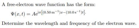 A free-electron wave function has the form:
V(x, t) = Aein ((0.50
m-¹)-(10.0s-¹)].
Determine the wavelength and frequency of the electron wave.