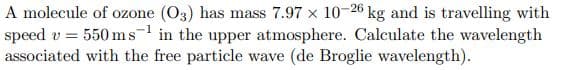 A molecule of ozone (O3) has mass 7.97 x 10-26 kg and is travelling with
speed v = 550 ms in the upper atmosphere. Calculate the wavelength
associated with the free particle wave (de Broglie wavelength).