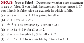 DISCUSS: True or False? Determine whether each statement
is true or false. If you think the statement is true, prove it. If
you think it is false, give an example in which it fails.
(a) p(n) = n² – n + 11 is prime for all n.
(b) n >n for all n2 2.
(c) 22n+1 + 1 is divisible by 3 for all n21.
(d) n 2 (n + 1)² for all n 2 2.
(e) n - n is divisible by 3 for all n2 2.
(f) n - 6n? + 1ln is divisible by 6 for all n2 1.
