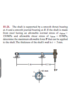 15-21. The shaft is supported by a smooth thrust bearing
at A and a smooth journal bearing at B. If the shaft is made
from steel having an allowable normal stress of oen=
150MPa and allowable shear stress of Tali = 85 MPa,
determine the maximum allowable force Pthat can be applied
to the shaft. The thickness of the shaft's wall ist = 5mm.
-0.5
40 mm
