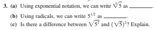 3. (a) Using exponential notation, we can write V5 as
(b) Using radicals, we can write 512
(c) Is there a difference between V5 and (V5)? Explain.

