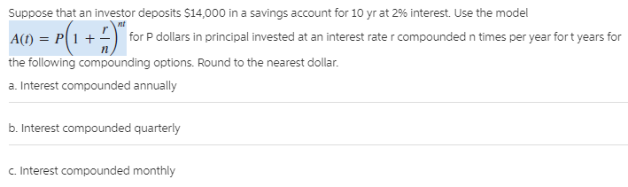 Suppose that an investor deposits $14,000 in a savings account for 10 yr at 2% interest. Use the model
A(t) = P(1 + -
the following compounding options. Round to the nearest dollar.
a. Interest compounded annually
nt
for P dollars in principal invested at an interest rate r compounded n times per year fort years for
b. Interest compounded quarterly
c. Interest compounded monthly
