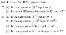 7-8 - Yes or No? If No, give a reason.
7. (a) Is the expression () equal to ?
(b) Is there a difference between (-5)* and -5*?
8. (a) Is the expression (x*)* equal tox*?
(b) Is the expression (2x*)' equal to 2r?
(c) Is the expression V4a' equal to 2a?
(d) Is the expression Va + 4 equal to a + 2?
