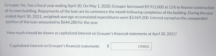 Grouper, Inc. has a fiscal year ending April 30. On May 1, 2020, Grouper borrowed $9,912,000 at 11% to finance construction
of its own building. Repayments of the loan are to commence the month following completion of the building. During the year
ended April 30, 2021, weighted-average accumulated expenditures were $3,469,200. Interest earned on the unexpended
portion of the loan amounted to $644,280 for the year.
How much should be shown as capitalized interest on Grouper's financial statements at April 30, 2021?
Capitalized interest on Grouper's financial statements
190806
