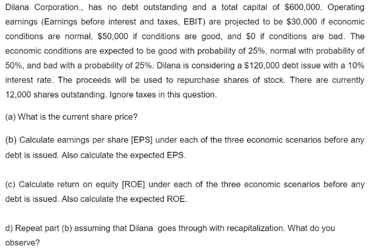 Dilana Corporation., has no debt outstanding and a total capital of $600,000. Operating
earnings (Earnings before interest and taxes, EBIT) are projected to be $30,000 if economic
conditions are normal, $50,000 if conditions are good, and $0 if conditions are bad. The
economic conditions are expected to be good with probability of 25%, normal with probability of
50%, and bad with a probability of 25%. Dilana is considering a $120,000 debt issue with a 10%
interest rate. The proceeds will be used to repurchase shares of stock. There are currently
12,000 shares outstanding. Ignore taxes in this question.
(a) What is the current share price?
(b) Calculate earnings per share [EPS] under each of the three economic scenarios before any
debt is issued. Also calculate the expected EPS.
(c) Calculate return on equity [ROE] under each of the three economic scenarios before any
debt is issued. Also calculate the expected ROE.
d) Repeat part (b) assuming that Dilana goes through with recapitalization. What do you
observe?
