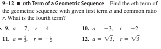 9-12 - nth Term of a Geometric Sequence Find the nth term of
the geometric sequence with given first term a and common ratio
r. What is the fourth term?
- 9. a = 7, r= 4
10. a = -3, r= -2
11. a = , r= -
12. a = V3, r = V3
