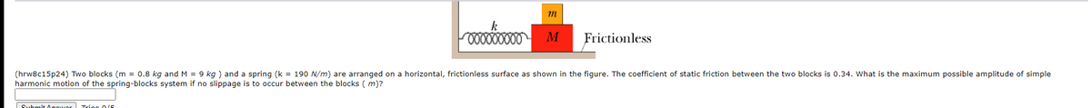 Frictionless
(hrw8c15p24) Two blocks (m = 0.8 kg and M = 9 kg ) and a spring (k = 190 N/m) are arranged on a horizontal, frictionless surface as shown in the figure. The coefficient of static friction between the two blocks is 0.34. What is the maximum possible amplitude of simple
harmonic motion of the spring-blocks system if no slippage is to occur between the blocks ( m)?
Submi+ Anower Tric 0/E
