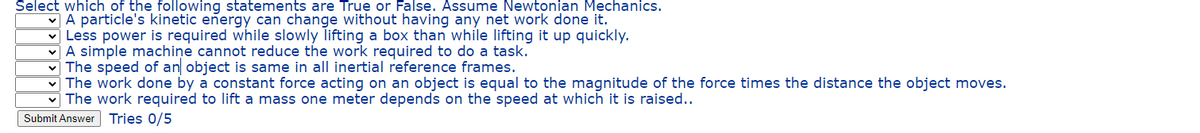Select which of the following statements are True or False. Assume Newtonian Mechanics.
v A particle's kinetic eñergy can change without having any net work done it.
v Less power is required while slowly lifting a box than while lifting it up quickly.
vA simple machiņe cannot reduce the work required to do a task.
v The speed of an object is same in all inertial reference frames.
v The work done by a constant force acting on an object is equal to the magnitude of the force times the distance the object moves.
The work required to lift a mass one meter depends on the speed at which it is raised..
Submit Answer Tries 0/5
