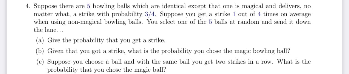 4. Suppose there are 5 bowling balls which are identical except that one is magical and delivers, no
matter what, a strike with probability 3/4. Suppose you get a strike 1 out of 4 times on average
when using non-magical bowling balls. You select one of the 5 balls at random and send it down
the lane....
(a) Give the probability that you get a strike.
(b) Given that you got a strike, what is the probability you chose the magic bowling ball?
(c) Suppose you choose a ball and with the same ball you get two strikes in a row. What is the
probability that you chose the magic ball?