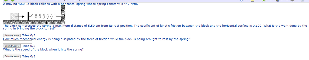 A moving 4.50 kg block collides with a horizontal spring whose spring constant is 447 N/m.
The block compresses the spring a maximum distance of 5.50 cm from its rest position. The coefficient of kinetic friction between the block and the horizontal surface is 0.100. What is the work done by the
spring in bringing the block 'to rest?
Submit Answer Tries 0/5
How much mechanical energy is being dissipated by the force of friction while the block is being brought to rest by the spring?
Submit Answer Tries 0/5
What is the speed of the block when it hits the spring?
Submit Answer Tries 0/5
