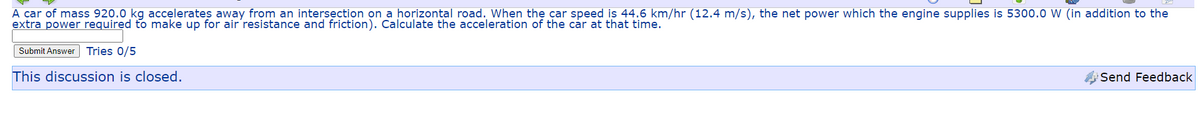 A car of mass 920.0 kg accelerates away from an intersection on a horizontal road. When the çar speed is 44.6 km/hr (12.4 m/s), the net power which the engine supplies is 5300.0 W (in addition to the
extra power required to make up for air resistance and friction). Calculate the acceleration of the car at that time.
Submit Answer
Tries 0/5
This discussion is closed.
Send Feedback
