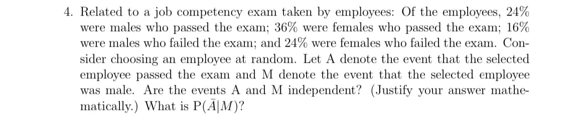 4. Related to a job competency exam taken by employees: Of the employees, 24%
were males who passed the exam; 36% were females who passed the exam; 16%
were males who failed the exam; and 24% were females who failed the exam. Con-
sider choosing an employee at random. Let A denote the event that the selected
employee passed the exam and M denote the event that the selected employee
was male. Are the events A and M independent? (Justify your answer mathe-
matically.) What is P(A|M)?