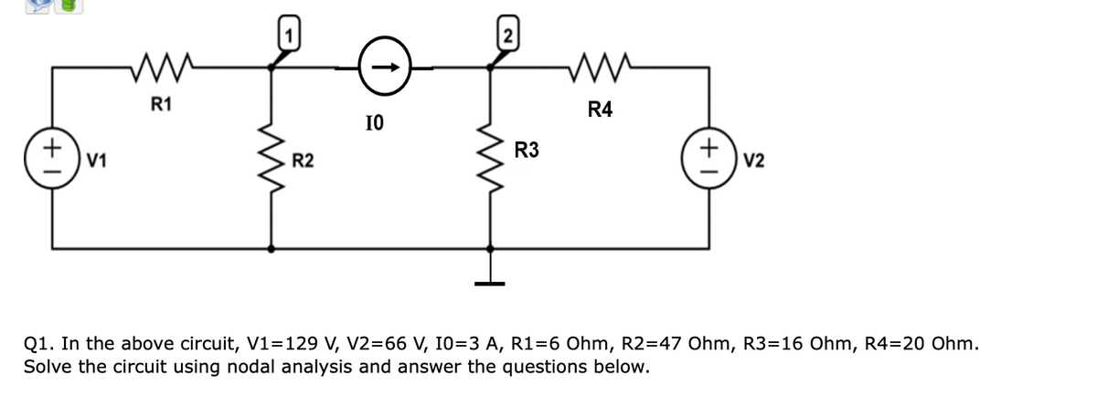 ww
R1
IO
ww
R4
T+
+
R3
V1
R2
V2
Q1. In the above circuit, V1=129 V, V2=66 V, 10=3 A, R1=6 Ohm, R2=47 Ohm, R3-16 Ohm, R4=20 Ohm.
Solve the circuit using nodal analysis and answer the questions below.