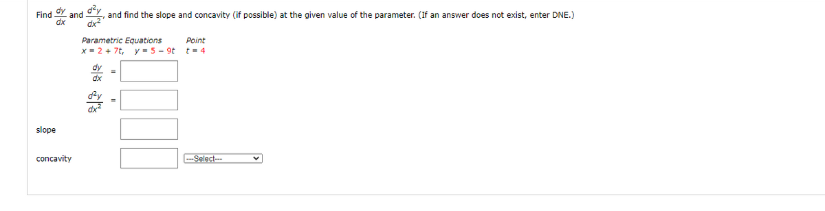 Find dy
dx
dy
dx2
and
and find the slope and concavity (if possible) at the given value of the parameter. (If an answer does not exist, enter DNE.)
Parametric Equations
Point
x = 2 + 7t, y = 5 - 9t
t = 4
dy
dx
dy
dx2
slope
concavity
-Select-
