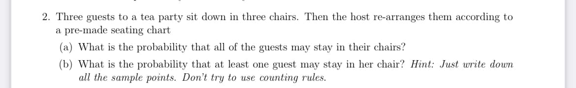 2. Three guests to a tea party sit down in three chairs. Then the host re-arranges them according to
a pre-made seating chart
What is the probability that all of the guests may stay in their chairs?
(b) What is the probability that at least one guest may stay in her chair? Hint: Just write down
all the sample points. Don't try to use counting rules.