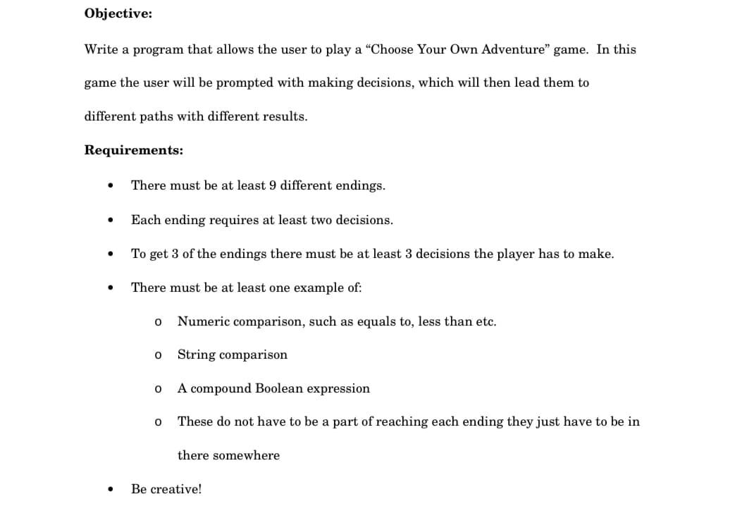 Objective:
Write a program that allows the user to play a "Choose Your Own Adventure" game. In this
game the user will be prompted with making decisions, which will then lead them to
different paths with different results.
Requirements:
●
There must be at least 9 different endings.
●
Each ending requires at least two decisions.
●
To get 3 of the endings there must be at least 3 decisions the player has to make.
●
There must be at least one example of:
0 Numeric comparison, such as equals to, less than etc.
0 String comparison
0
A compound Boolean expression
0 These do not have to be a part of reaching each ending they just have to be in
there somewhere
●.
Be creative!