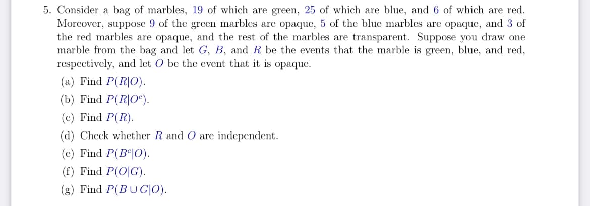5. Consider a bag of marbles, 19 of which are green, 25 of which are blue, and 6 of which are red.
Moreover, suppose 9 of the green marbles are opaque, 5 of the blue marbles are opaque, and 3 of
the red marbles are opaque, and the rest of the marbles are transparent. Suppose you draw one
marble from the bag and let G, B, and R be the events that the marble is green, blue, and red,
respectively, and let O be the event that it is opaque.
(a) Find P(RO).
(b) Find P(R|Oº).
(c) Find P(R).
(d) Check whether R and O are independent.
(e) Find P(BO).
(f) Find P(OG).
(g) Find P(BUGIO).